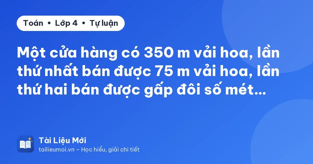 Một cửa hàng có 350 m vải hoa, lần thứ nhất bán được 75 m vải hoa, lần thứ hai bán được gấp đôi số mét…