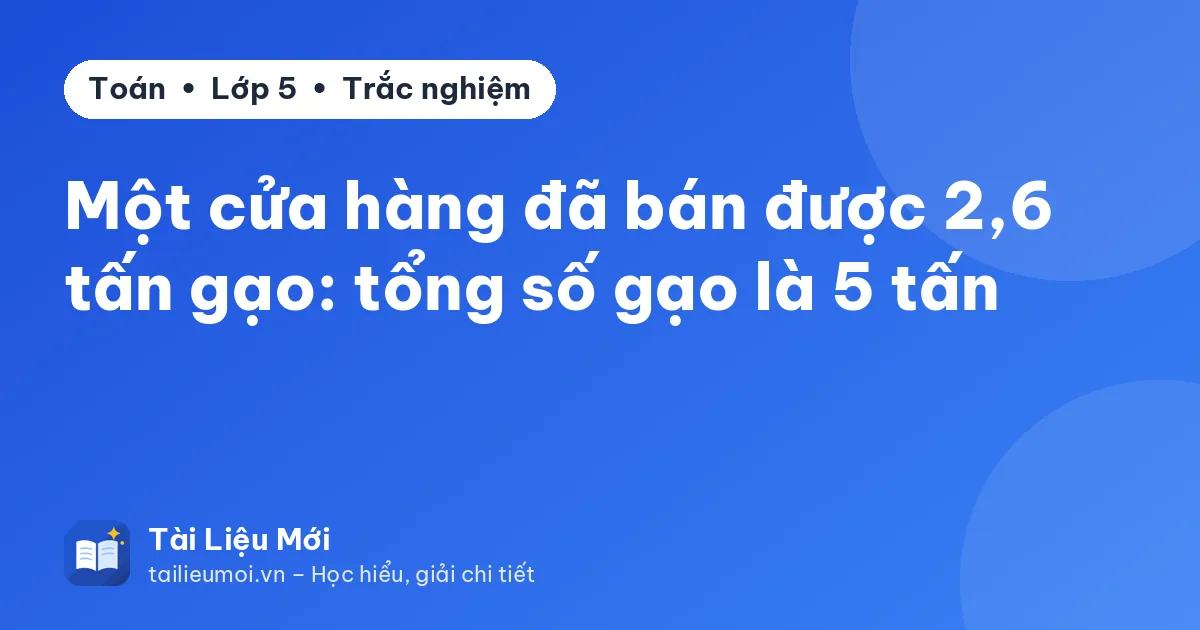 Một cửa hàng đã bán được 2,6 tấn gạo: tổng số gạo là 5 tấn