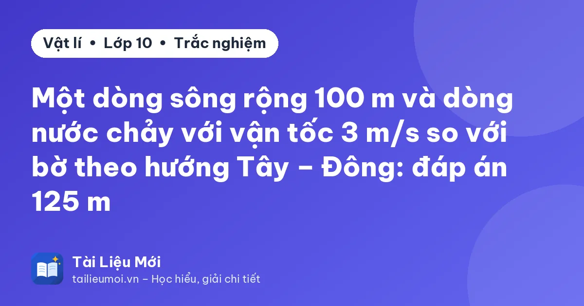Một dòng sông rộng 100 m và dòng nước chảy với vận tốc 3 m/s so với bờ theo hướng Tây – Đông: đáp án 125 m