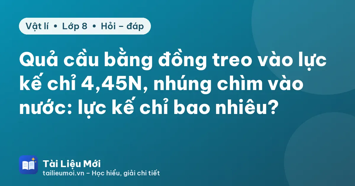 Quả cầu bằng đồng treo vào lực kế chỉ 4,45N, nhúng chìm vào nước: lực kế chỉ bao nhiêu?