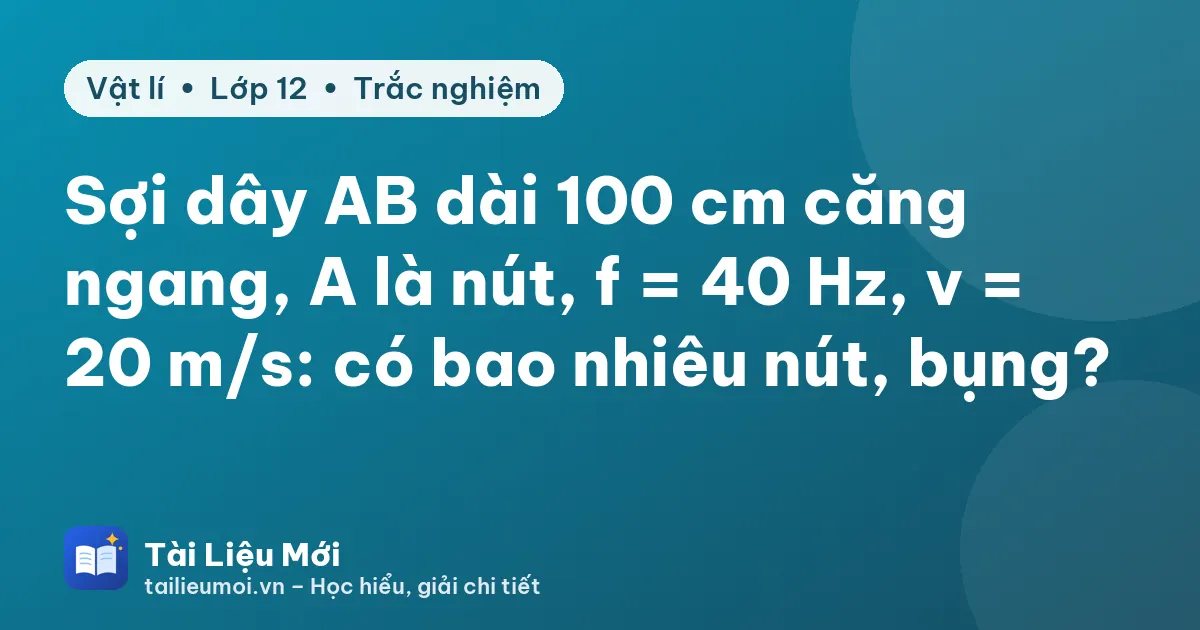 Sợi dây AB dài 100 cm căng ngang, A là nút, f = 40 Hz, v = 20 m/s: có bao nhiêu nút, bụng?