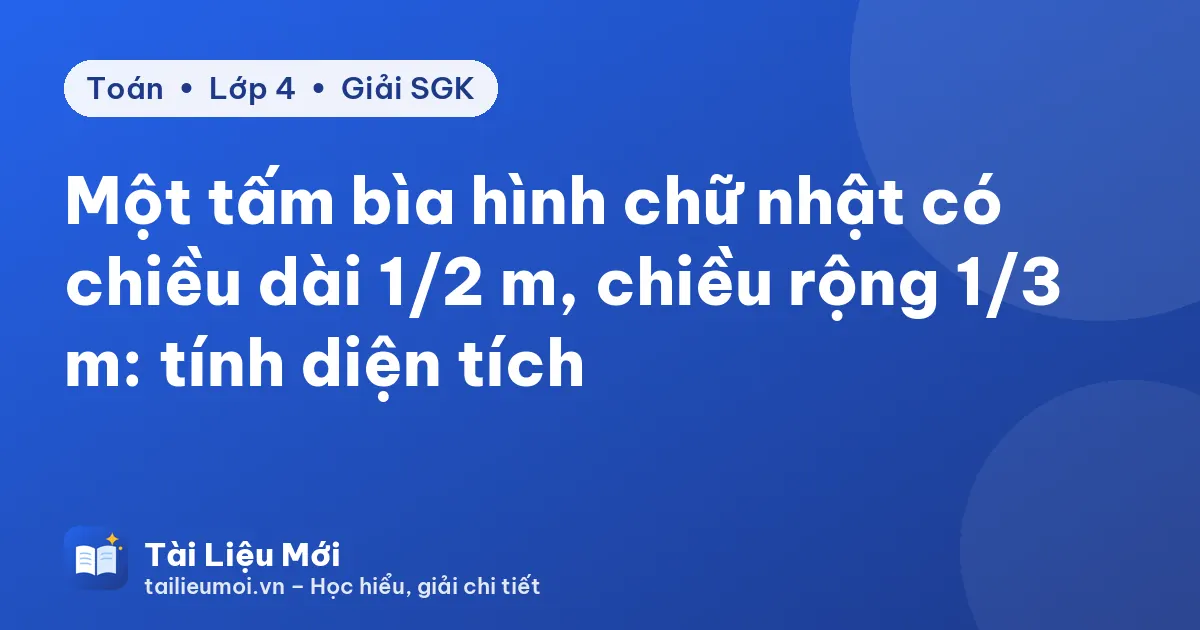 Một tấm bìa hình chữ nhật có chiều dài 1/2 m, chiều rộng 1/3 m: tính diện tích