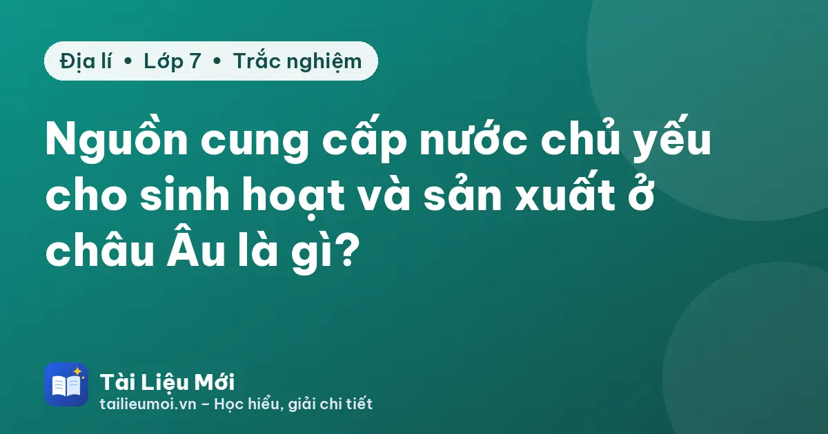 Nguồn cung cấp nước chủ yếu cho sinh hoạt và sản xuất ở châu Âu là gì?