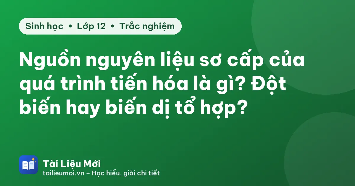 Nguồn nguyên liệu sơ cấp của quá trình tiến hóa là gì? Đột biến hay biến dị tổ hợp?