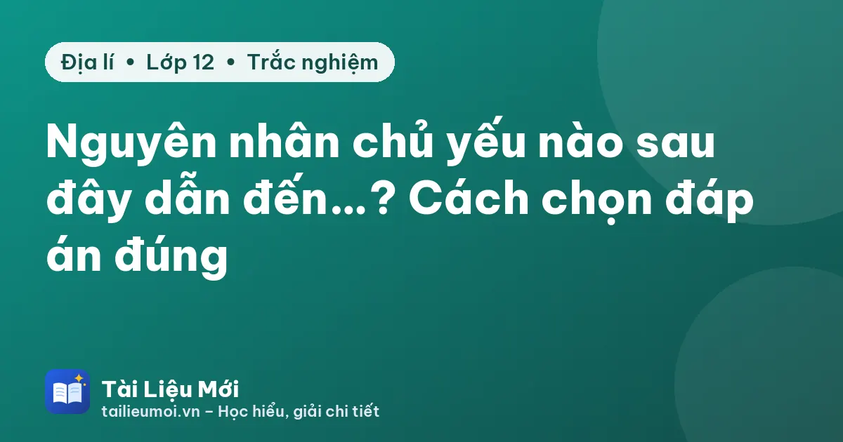 Nguyên nhân chủ yếu nào sau đây dẫn đến…? Cách chọn đáp án đúng