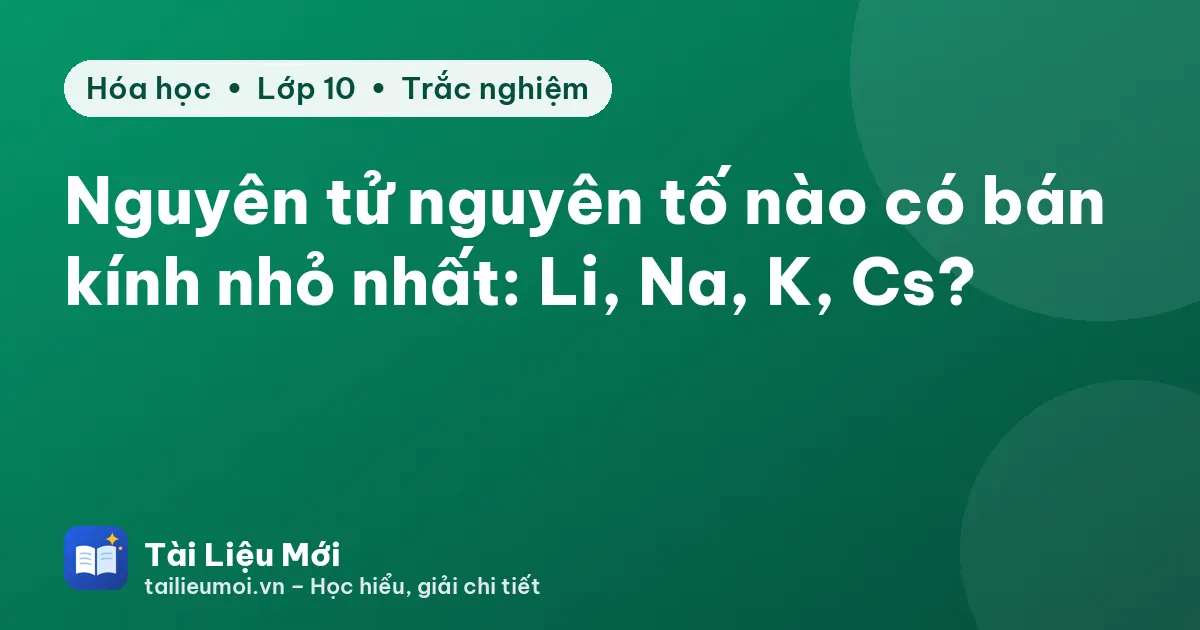Nguyên tử nguyên tố nào có bán kính nhỏ nhất: Li, Na, K, Cs?
