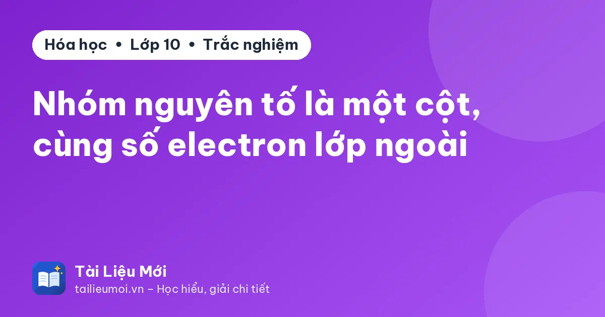 Nhóm nguyên tố là một cột, cùng số electron lớp ngoài