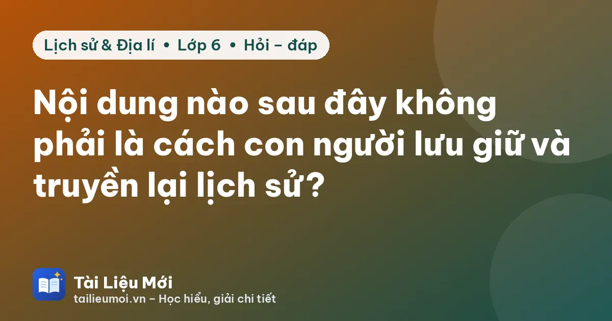 Nội dung nào sau đây không phải là cách con người lưu giữ và truyền lại lịch sử?