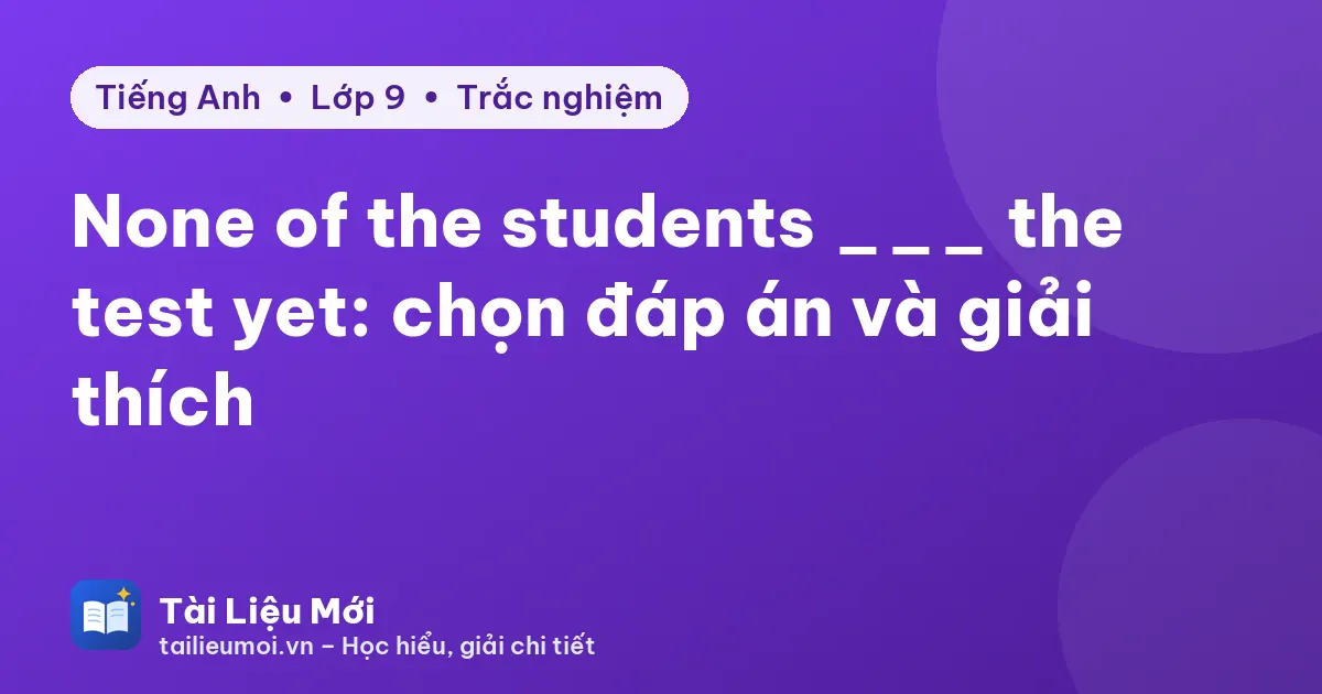 None of the students ___ the test yet: chọn đáp án và giải thích