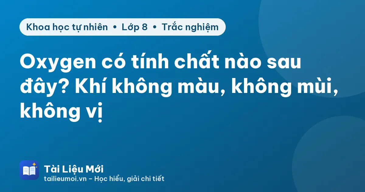 Oxygen có tính chất nào sau đây? Khí không màu, không mùi, không vị