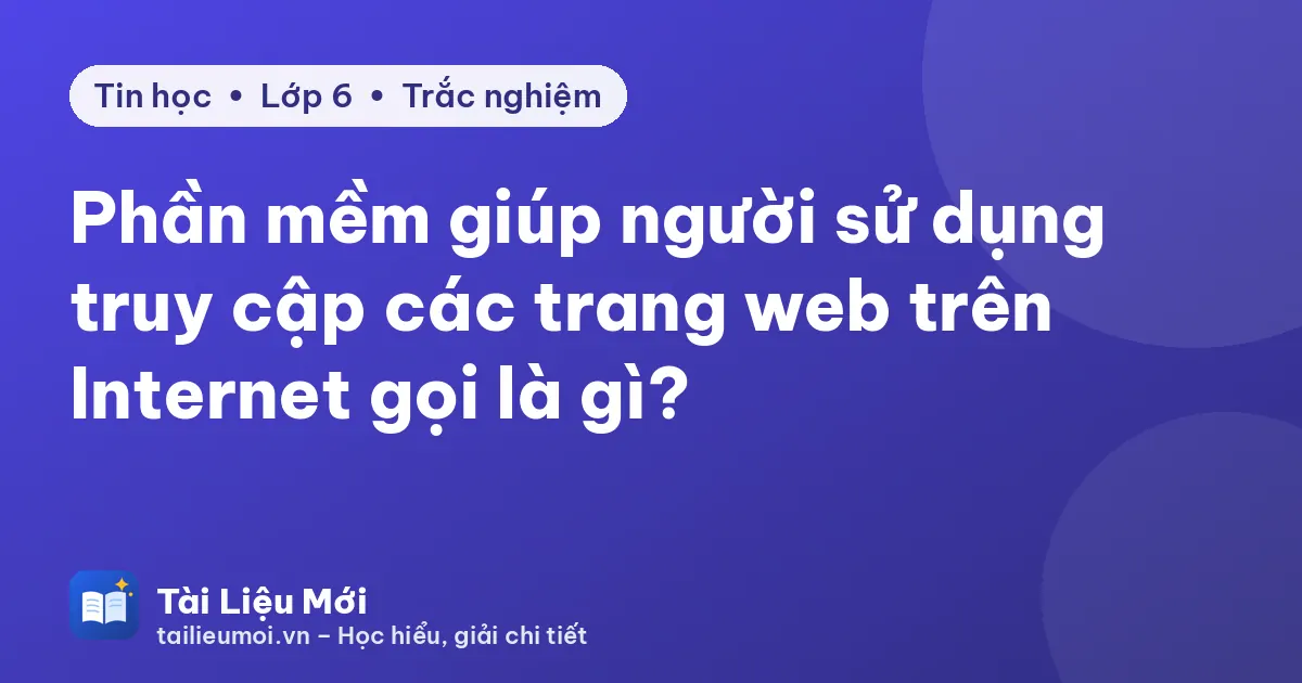 Phần mềm giúp người sử dụng truy cập các trang web trên Internet gọi là gì?