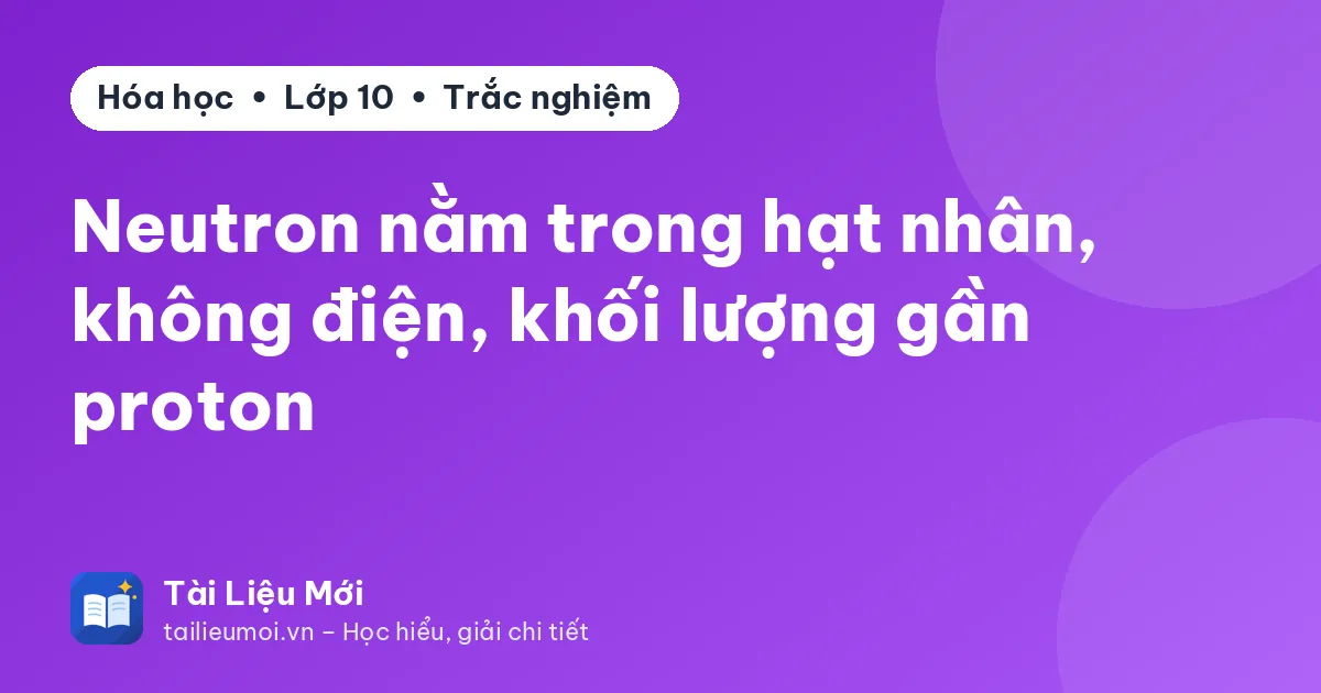 Neutron nằm trong hạt nhân, không điện, khối lượng gần proton