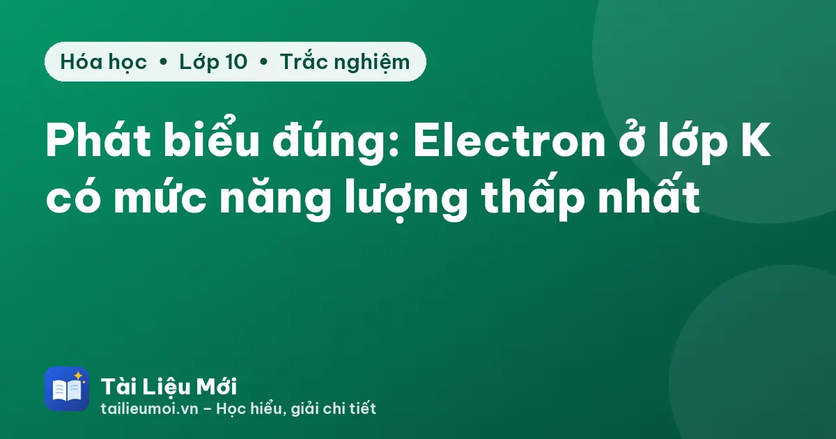 Phát biểu đúng: Electron ở lớp K có mức năng lượng thấp nhất