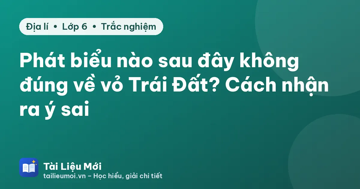 Phát biểu nào sau đây không đúng về vỏ Trái Đất? Cách nhận ra ý sai