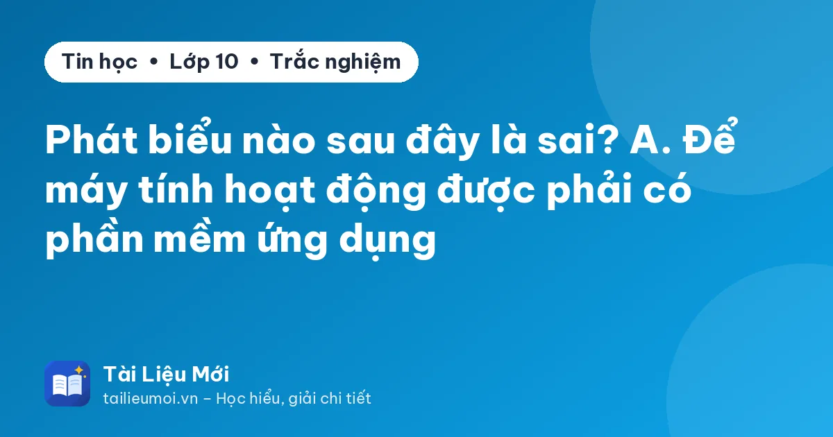Phát biểu nào sau đây là sai? A. Để máy tính hoạt động được phải có phần mềm ứng dụng