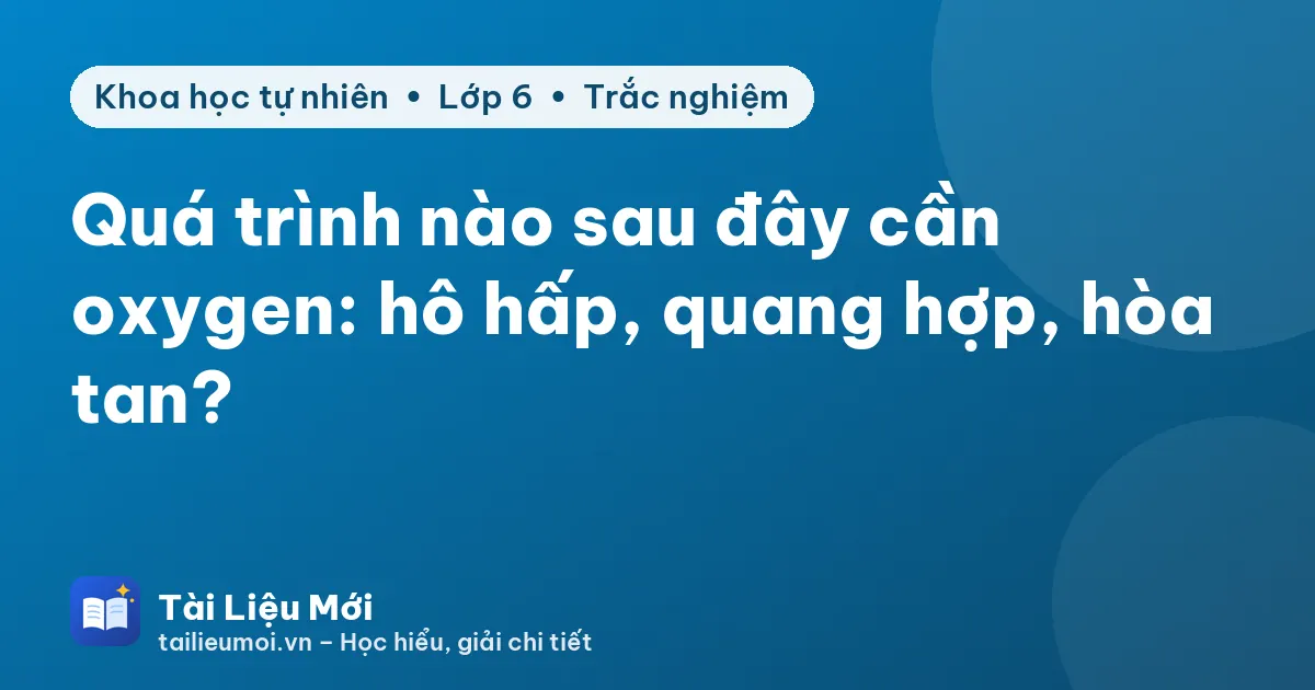 Quá trình nào sau đây cần oxygen: hô hấp, quang hợp, hòa tan?