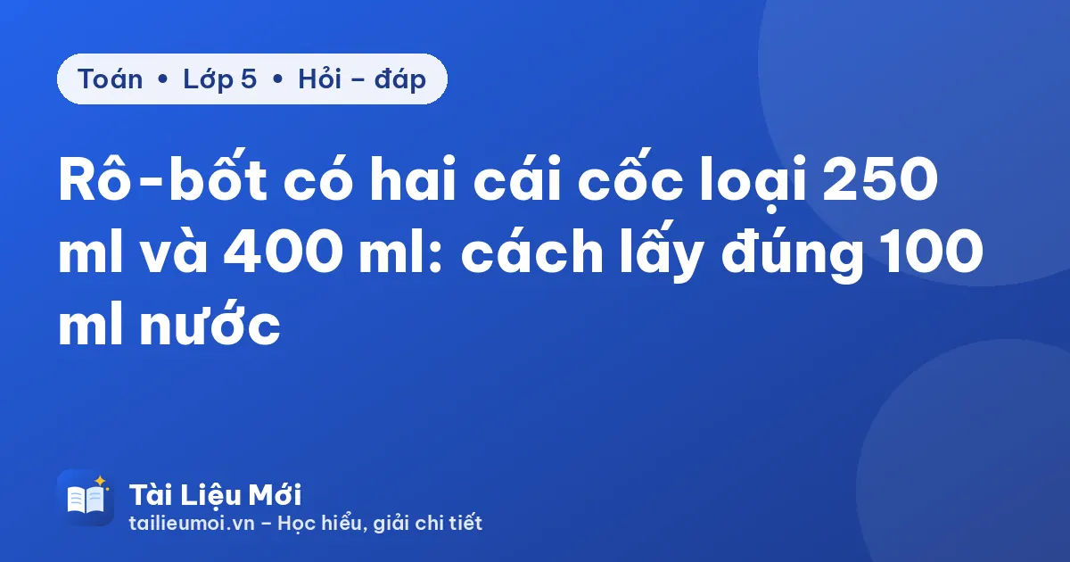 Rô-bốt có hai cái cốc loại 250 ml và 400 ml: cách lấy đúng 100 ml nước