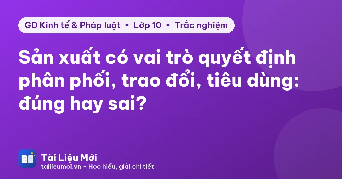 Sản xuất có vai trò quyết định phân phối, trao đổi, tiêu dùng: đúng hay sai?