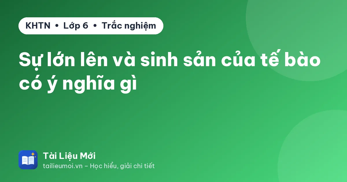 Sự lớn lên và sinh sản của tế bào có ý nghĩa gì