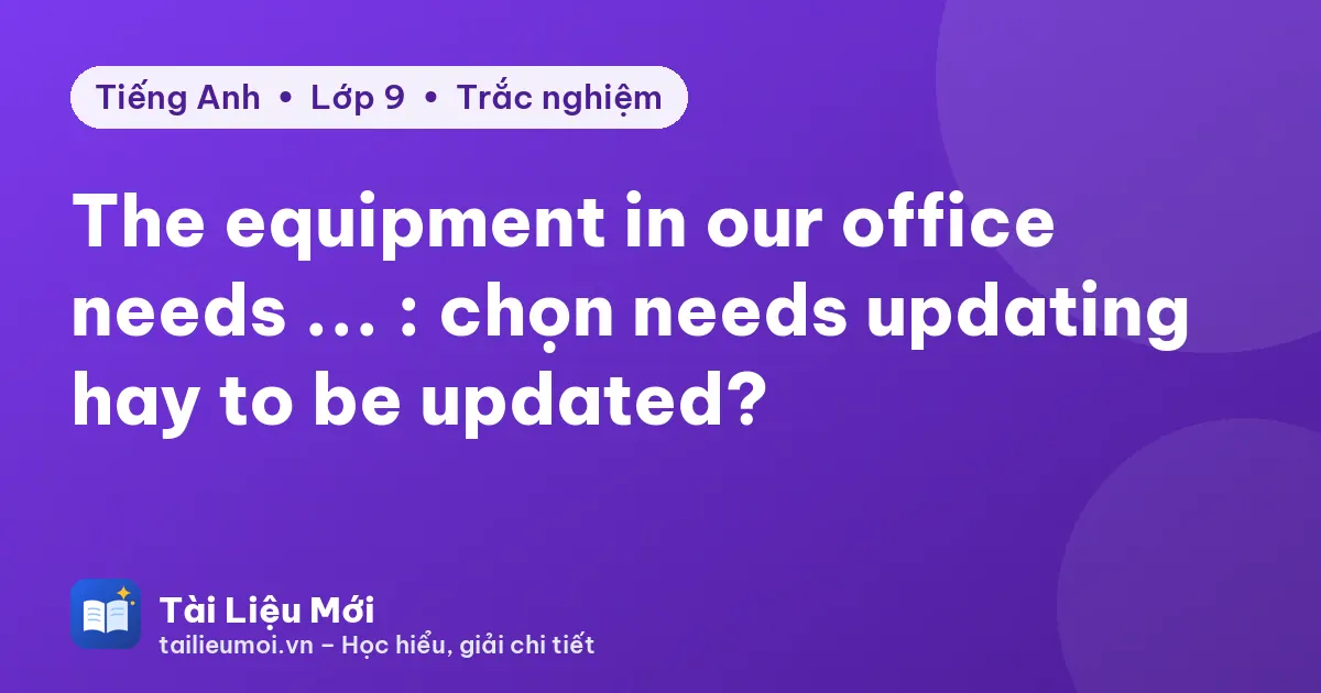 The equipment in our office needs ... : chọn needs updating hay to be updated?