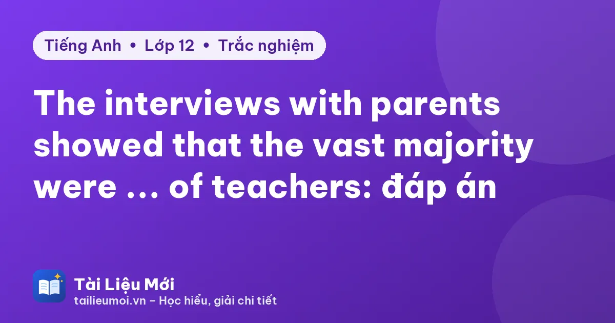 The interviews with parents showed that the vast majority were ... of teachers: đáp án