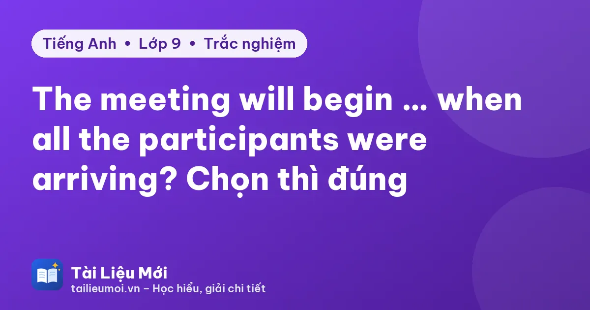 The meeting will begin … when all the participants were arriving? Chọn thì đúng
