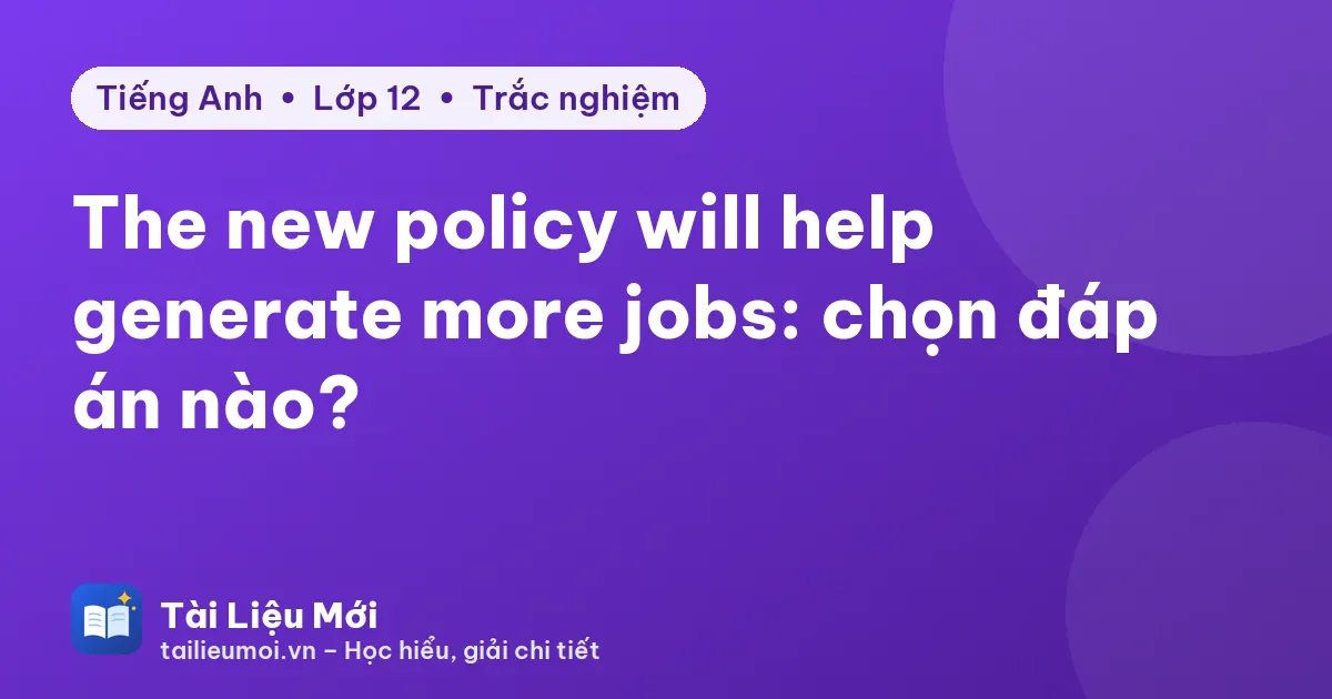 The new policy will help generate more jobs: chọn đáp án nào?