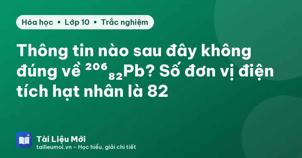 Thông tin nào sau đây không đúng về ²⁰⁶₈₂Pb? Số đơn vị điện tích hạt nhân là 82