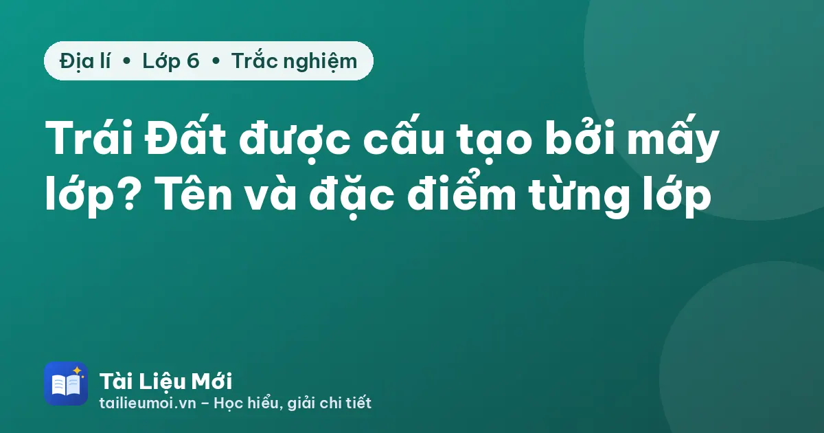 Trái Đất được cấu tạo bởi mấy lớp? Tên và đặc điểm từng lớp