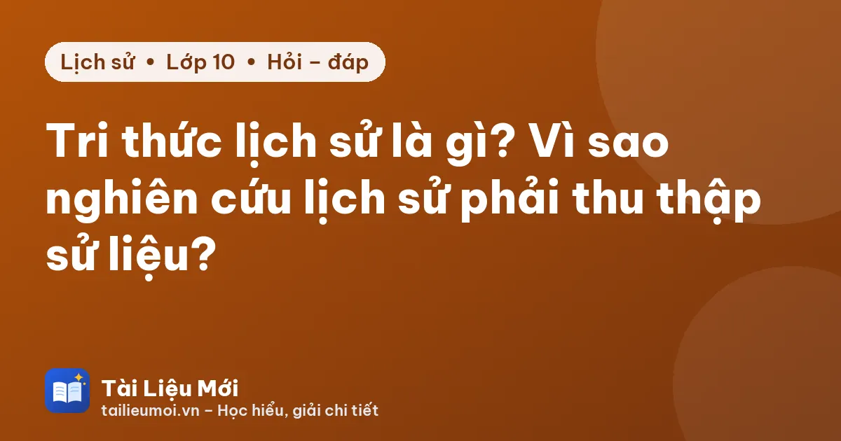 Tri thức lịch sử là gì? Vì sao nghiên cứu lịch sử phải thu thập sử liệu?