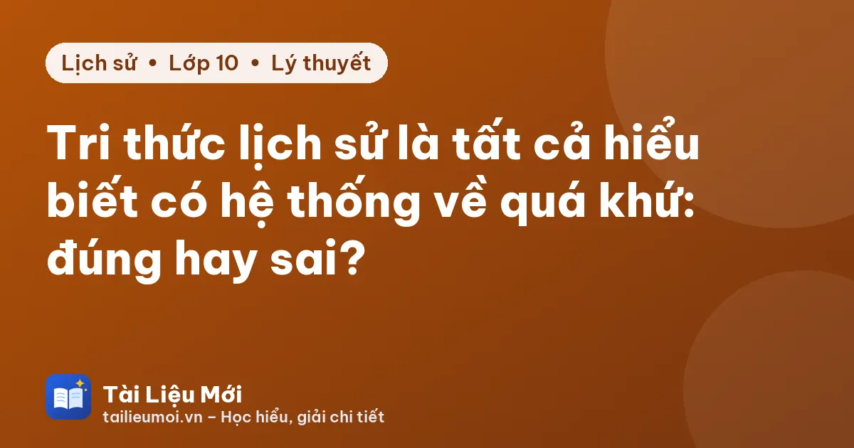 Tri thức lịch sử là tất cả hiểu biết có hệ thống về quá khứ: đúng hay sai?