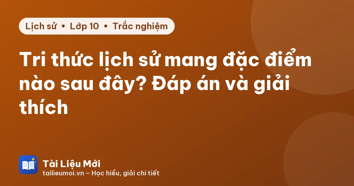 Tri thức lịch sử mang đặc điểm nào sau đây? Đáp án và giải thích