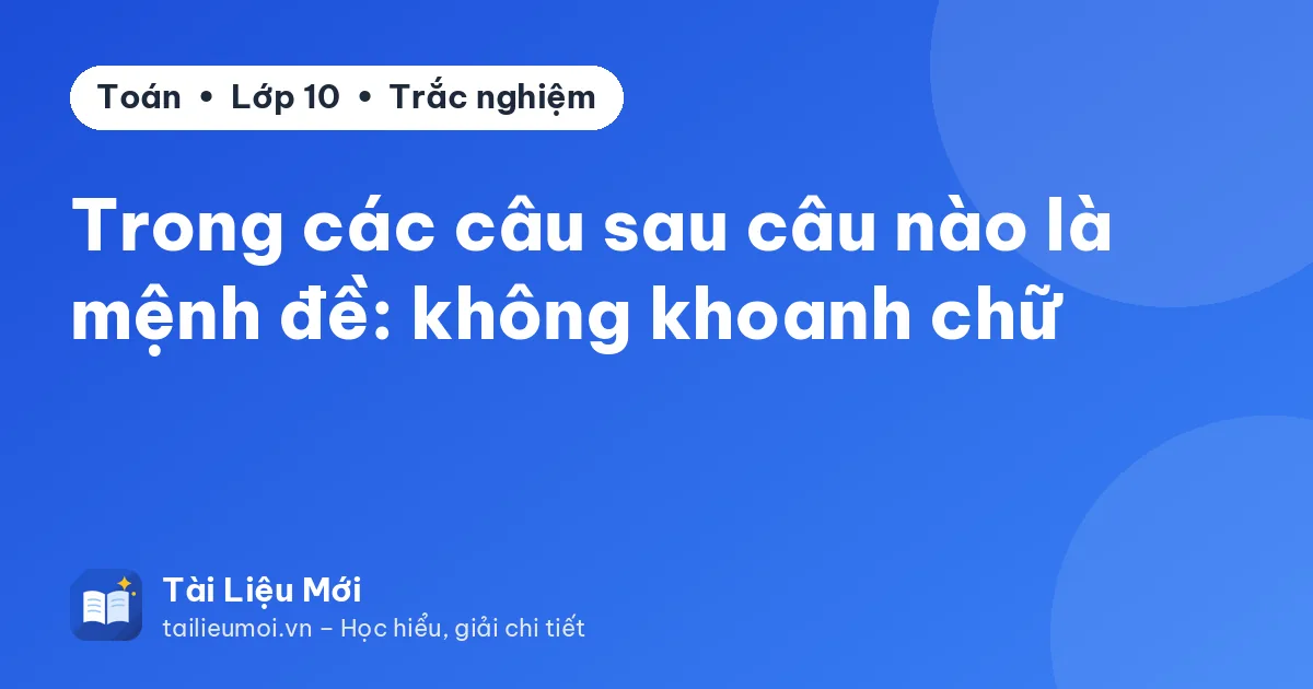 Trong các câu sau câu nào là mệnh đề: không khoanh chữ