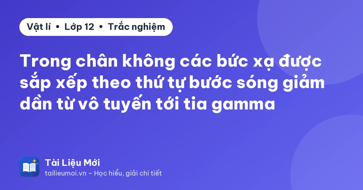 Trong chân không các bức xạ được sắp xếp theo thứ tự bước sóng giảm dần từ vô tuyến tới tia gamma