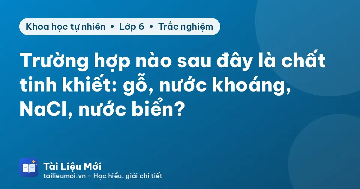 Trường hợp nào sau đây là chất tinh khiết: gỗ, nước khoáng, NaCl, nước biển?