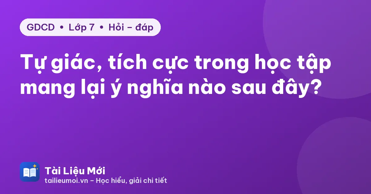 Tự giác, tích cực trong học tập mang lại ý nghĩa nào sau đây?