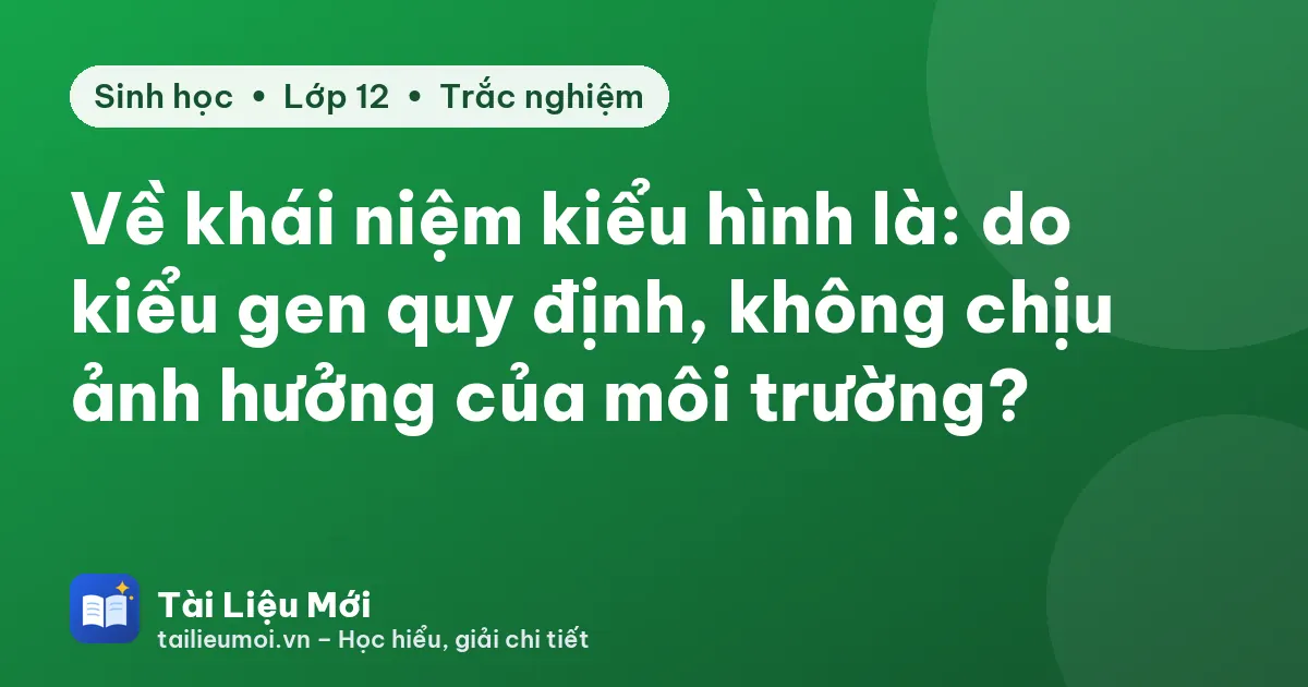 Về khái niệm kiểu hình là: do kiểu gen quy định, không chịu ảnh hưởng của môi trường?