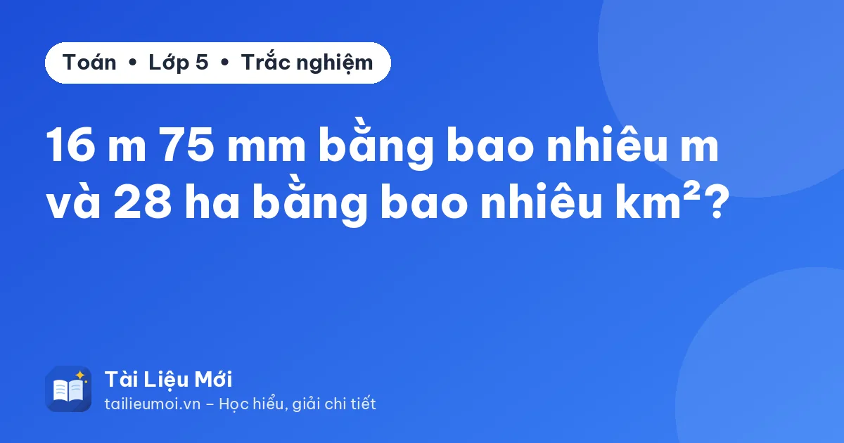16 m 75 mm bằng bao nhiêu m và 28 ha bằng bao nhiêu km²?