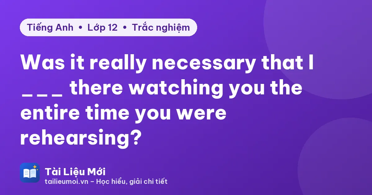 Was it really necessary that I ___ there watching you the entire time you were rehearsing?