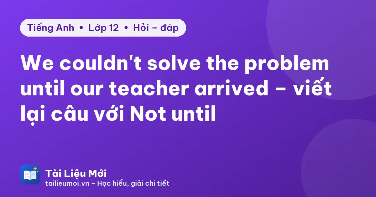 We couldn't solve the problem until our teacher arrived – viết lại câu với Not until