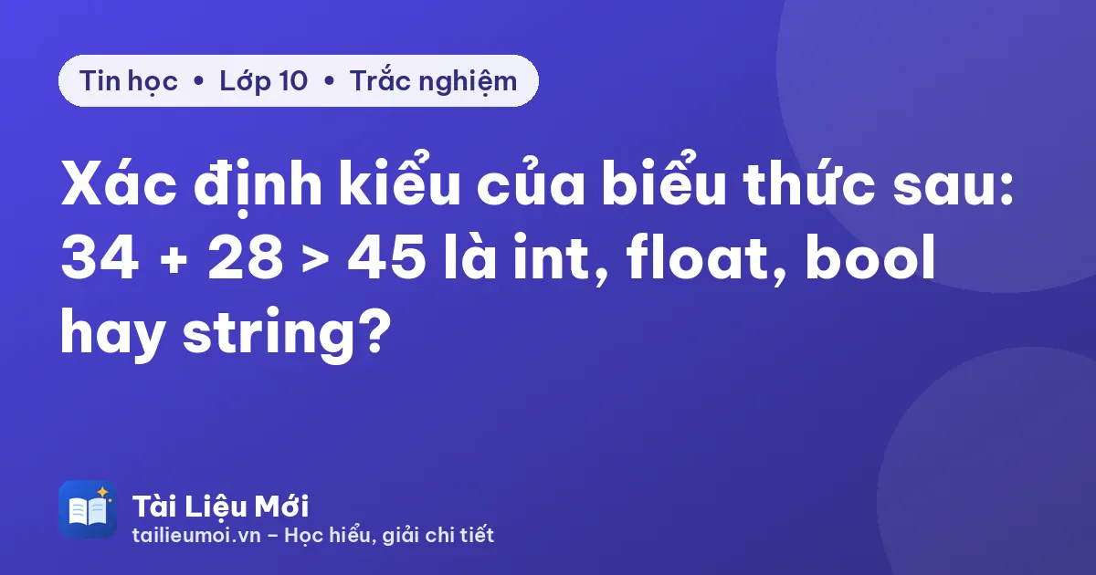 Xác định kiểu của biểu thức sau: 34 + 28 > 45 là int, float, bool hay string?