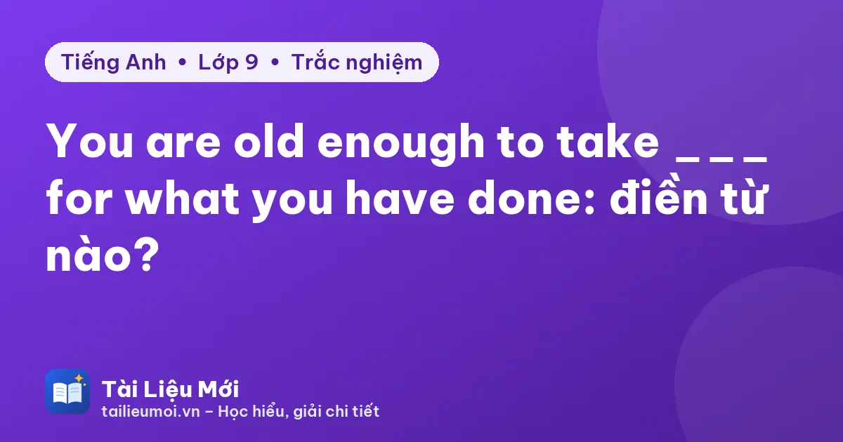 You are old enough to take ___ for what you have done: điền từ nào?
